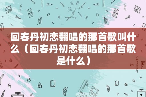 回春丹初恋翻唱的那首歌叫什么（回春丹初恋翻唱的那首歌是什么）