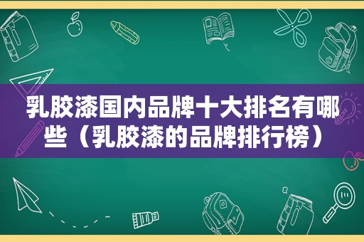 乳胶漆国内品牌十大排名有哪些（乳胶漆的品牌排行榜）