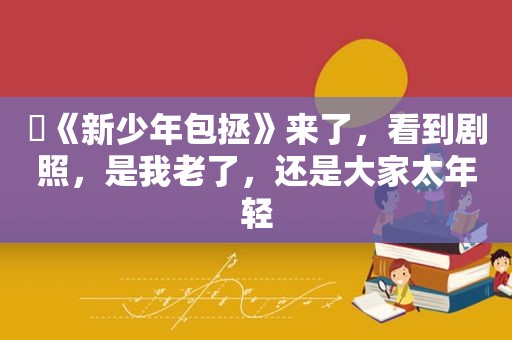 ​《新少年包拯》来了，看到剧照，是我老了，还是大家太年轻