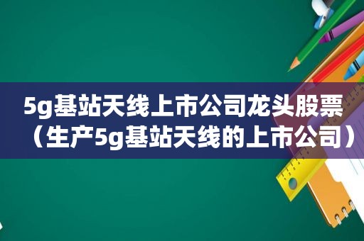 5g基站天线上市公司龙头股票（生产5g基站天线的上市公司）