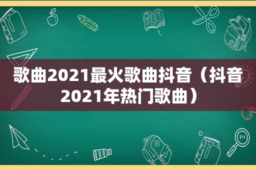 歌曲2021最火歌曲抖音（抖音2021年热门歌曲）