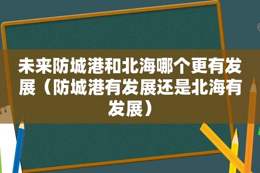 未来防城港和北海哪个更有发展（防城港有发展还是北海有发展）