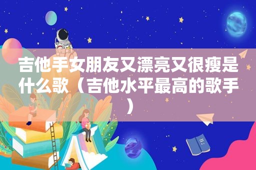 吉他手女朋友又漂亮又很瘦是什么歌（吉他水平最高的歌手）