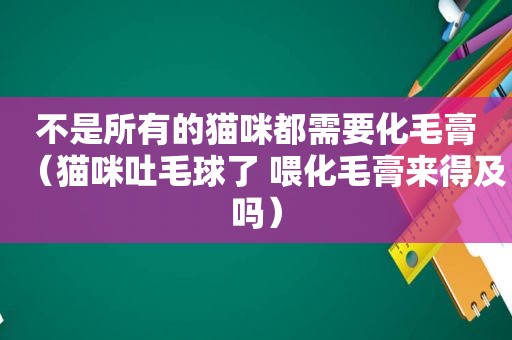 不是所有的猫咪都需要化毛膏（猫咪吐毛球了 喂化毛膏来得及吗）