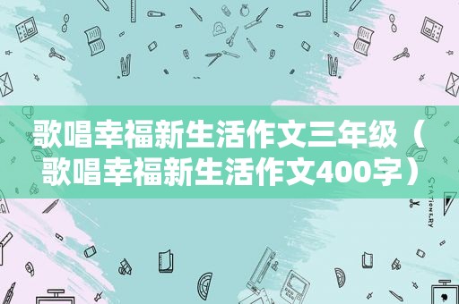 歌唱幸福新生活作文三年级（歌唱幸福新生活作文400字）