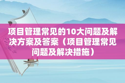 项目管理常见的10大问题及解决方案及答案（项目管理常见问题及解决措施）