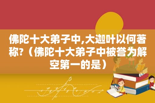 佛陀十大弟子中,大迦叶以何著称?（佛陀十大弟子中被誉为解空第一的是）