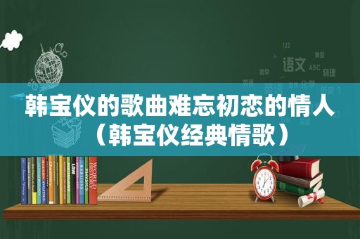 韩宝仪的歌曲难忘初恋的情人（韩宝仪经典情歌）