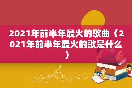 2021年前半年最火的歌曲（2021年前半年最火的歌是什么）