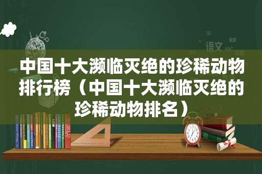 中国十大濒临灭绝的珍稀动物排行榜（中国十大濒临灭绝的珍稀动物排名）