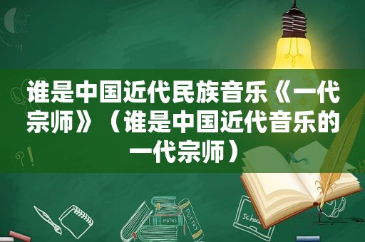 谁是中国近代民族音乐《一代宗师》（谁是中国近代音乐的一代宗师）