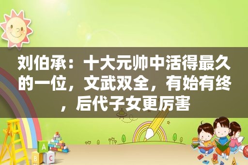 刘伯承：十大元帅中活得最久的一位，文武双全，有始有终，后代子女更厉害