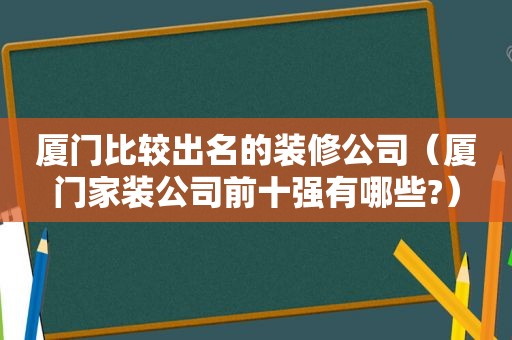 厦门比较出名的装修公司（厦门家装公司前十强有哪些?）