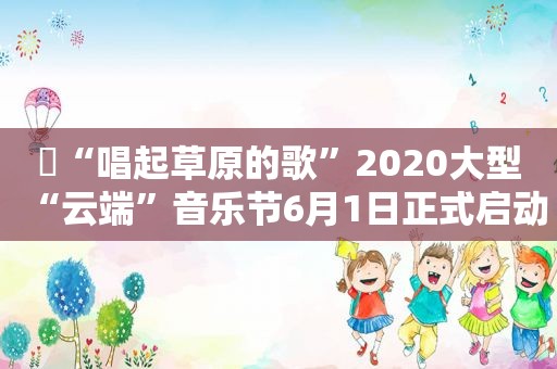 ▶“唱起草原的歌”2020大型“云端”音乐节6月1日正式启动