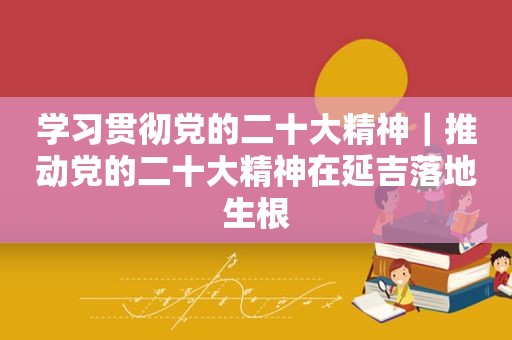 学习贯彻党的二十大精神｜推动党的二十大精神在延吉落地生根