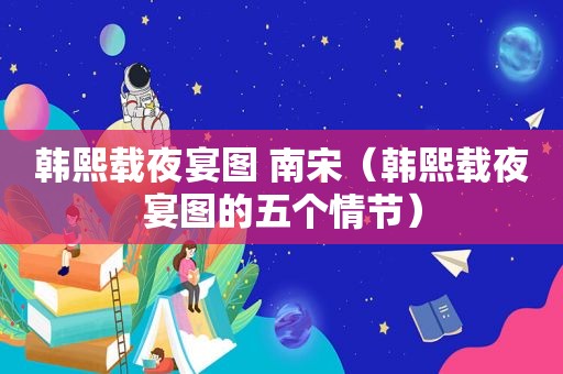 韩熙载夜宴图 南宋（韩熙载夜宴图的五个情节）