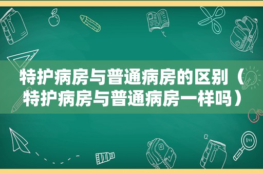 特护病房与普通病房的区别（特护病房与普通病房一样吗）