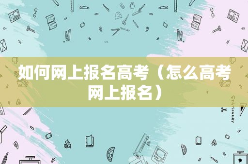 如何网上报名高考（怎么高考网上报名）