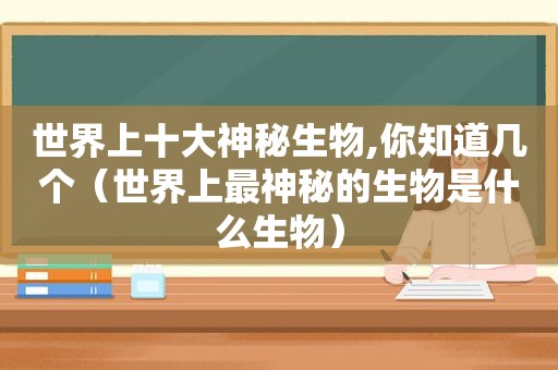 世界上十大神秘生物,你知道几个（世界上最神秘的生物是什么生物）