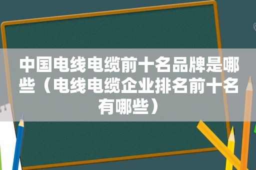 中国电线电缆前十名品牌是哪些（电线电缆企业排名前十名有哪些）