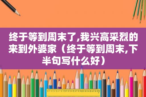 终于等到周末了,我兴高采烈的来到外婆家（终于等到周末,下半句写什么好）