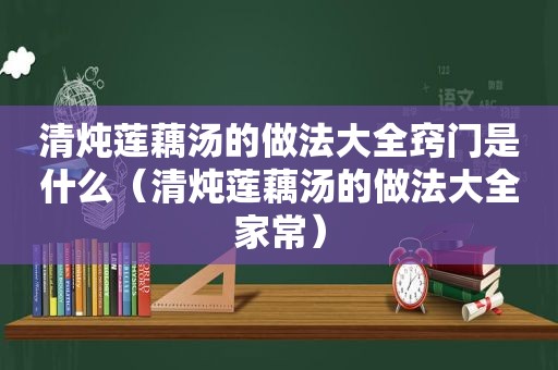 清炖莲藕汤的做法大全窍门是什么（清炖莲藕汤的做法大全家常）