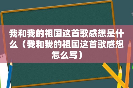 我和我的祖国这首歌感想是什么（我和我的祖国这首歌感想怎么写）