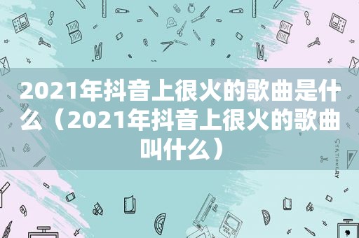 2021年抖音上很火的歌曲是什么（2021年抖音上很火的歌曲叫什么）