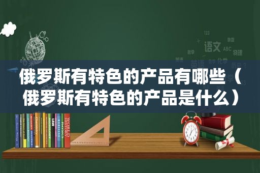 俄罗斯有特色的产品有哪些（俄罗斯有特色的产品是什么）