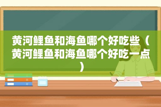 黄河鲤鱼和海鱼哪个好吃些（黄河鲤鱼和海鱼哪个好吃一点）