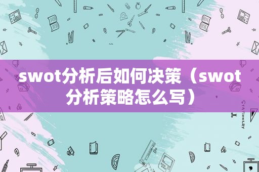 swot分析后如何决策（swot分析策略怎么写）