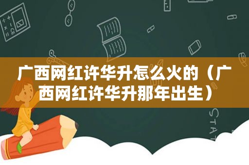 广西网红许华升怎么火的（广西网红许华升那年出生）