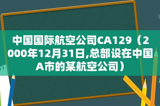 中国国际航空公司CA129（2000年12月31日,总部设在中国A市的某航空公司）