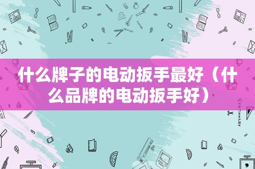 什么牌子的电动扳手最好（什么品牌的电动扳手好）