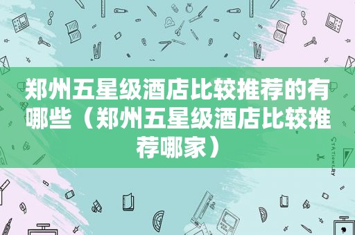 郑州五星级酒店比较推荐的有哪些（郑州五星级酒店比较推荐哪家）