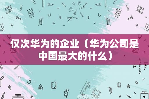 仅次华为的企业（华为公司是中国最大的什么）