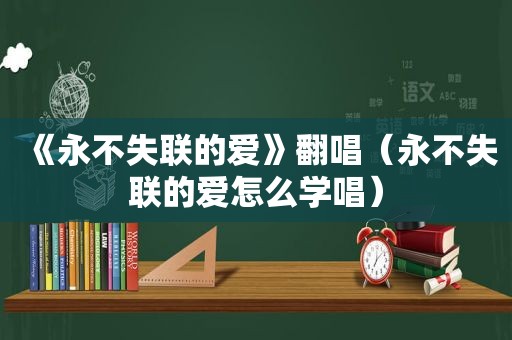 《永不失联的爱》翻唱（永不失联的爱怎么学唱）