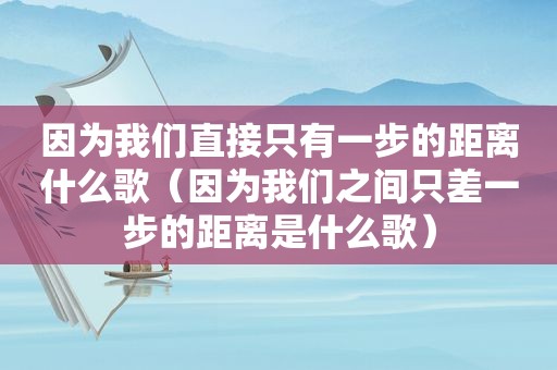 因为我们直接只有一步的距离什么歌（因为我们之间只差一步的距离是什么歌）