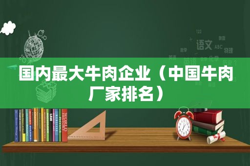 国内最大牛肉企业（中国牛肉厂家排名）