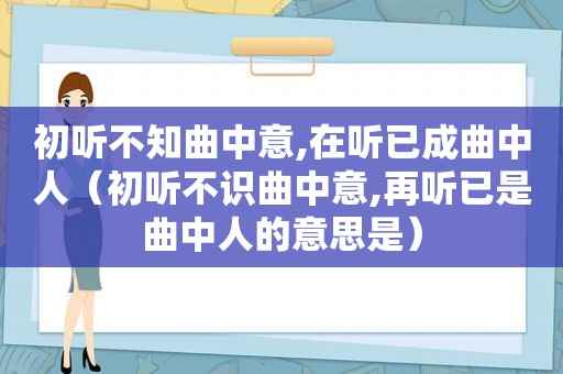 初听不知曲中意,在听已成曲中人（初听不识曲中意,再听已是曲中人的意思是）