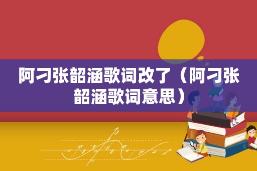 阿刁张韶涵歌词改了（阿刁张韶涵歌词意思）