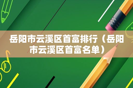 岳阳市云溪区首富排行（岳阳市云溪区首富名单）