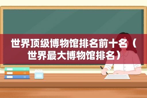 世界顶级博物馆排名前十名（世界最大博物馆排名）