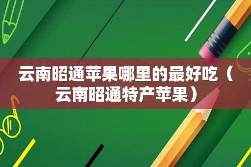 云南昭通苹果哪里的最好吃（云南昭通特产苹果）