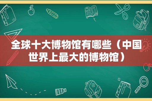 全球十大博物馆有哪些（中国世界上最大的博物馆）