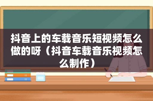 抖音上的车载音乐短视频怎么做的呀（抖音车载音乐视频怎么制作）