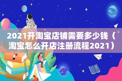 2021开淘宝店铺需要多少钱（淘宝怎么开店注册流程2021）