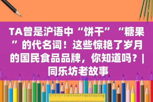 TA曾是沪语中“饼干”“糖果”的代名词！这些惊艳了岁月的国民食品品牌，你知道吗？| 同乐坊老故事