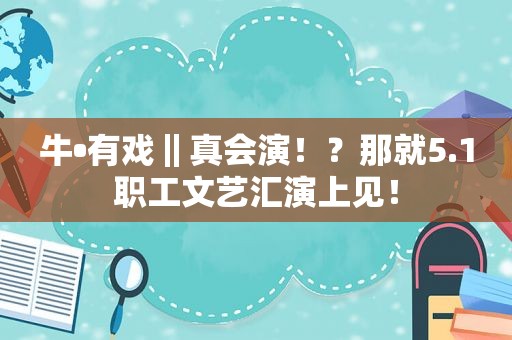 牛•有戏‖真会演！？那就5.1职工文艺汇演上见！