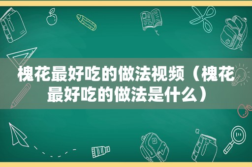 槐花最好吃的做法视频（槐花最好吃的做法是什么）